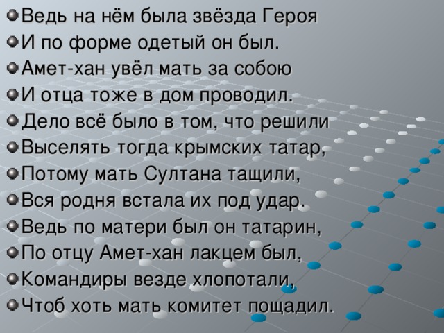 Ведь на нём была звёзда Героя И по форме одетый он был. Амет-хан увёл мать за собою И отца тоже в дом проводил. Дело всё было в том, что решили Выселять тогда крымских татар, Потому мать Султана тащили, Вся родня встала их под удар. Ведь по матери был он татарин, По отцу Амет-хан лакцем был, Командиры везде хлопотали, Чтоб хоть мать комитет пощадил. 