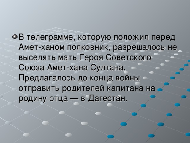 В телеграмме, которую положил перед Амет-ханом полковник, разрешалось не выселять мать Героя Советского Союза Амет-хана Султана. Предлагалось до конца войны отправить родителей капитана на родину отца — в Дагестан. 