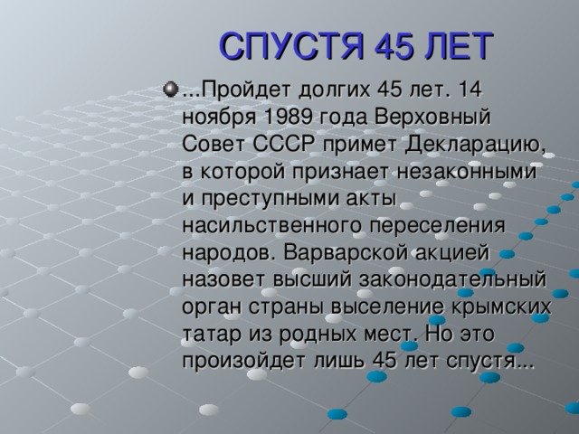 СПУСТЯ 45 ЛЕТ ...Пройдет долгих 45 лет. 14 ноября 1989 года Верховный Совет СССР примет Декларацию, в которой признает незаконными и преступными акты насильственного переселения народов. Варварской акцией назовет высший законодательный орган страны выселение крымских татар из родных мест. Но это произойдет лишь 45 лет спустя... 