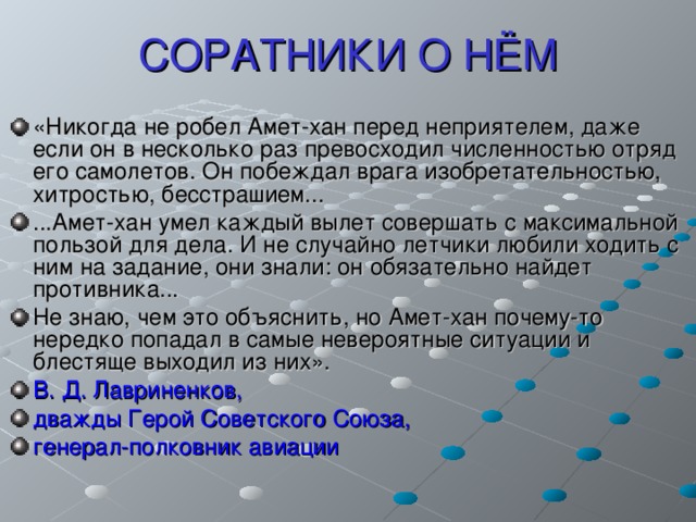 СОРАТНИКИ О НЁМ «Никогда не робел Амет-хан перед неприятелем, даже если он в несколько раз превосходил численностью отряд его самолетов. Он побеждал врага изобретательностью, хитростью, бесстрашием... ...Амет-хан умел каждый вылет совершать с максимальной пользой для дела. И не случайно летчики любили ходить с ним на задание, они знали: он обязательно найдет противника... Не знаю, чем это объяснить, но Амет-хан почему-то нередко попадал в самые невероятные ситуации и блестяще выходил из них». В. Д. Лавриненков, дважды Герой Советского Союза, генерал-полковник авиации 