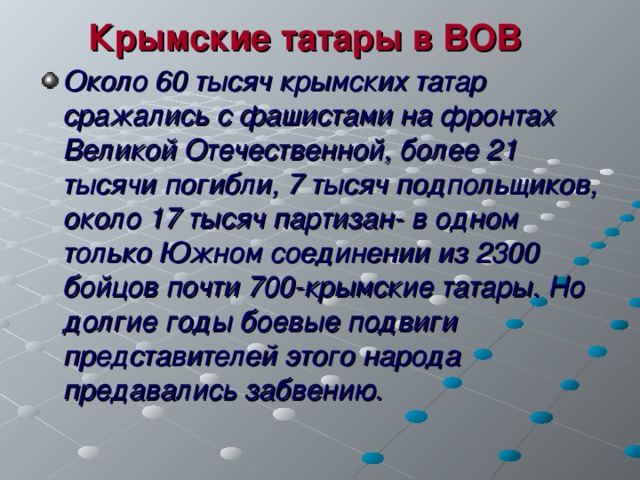 Крымские татары в ВОВ Около 60 тысяч крымских татар сражались с фашистами на фронтах Великой Отечественной, более 21 тысячи погибли, 7 тысяч подпольщиков, около 17 тысяч партизан- в одном только Южном соединении из 2300 бойцов почти 700-крымские татары. Но долгие годы боевые подвиги представителей этого народа предавались забвению. 