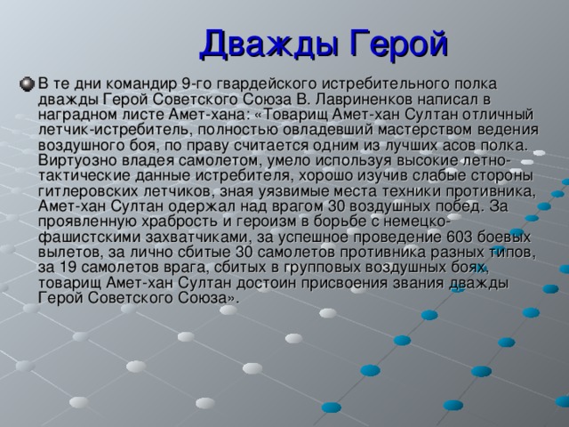 Дважды Герой В те дни командир 9-го гвардейского истребительного полка дважды Герой Советского Союза В. Лавриненков написал в наградном листе Амет-хана: «Товарищ Амет-хан Султан отличный летчик-истребитель, полностью овладевший мастерством ведения воздушного боя, по праву считается одним из лучших асов полка. Виртуозно владея самолетом, умело используя высокие летно-тактические данные истребителя, хорошо изучив слабые стороны гитлеровских летчиков, зная уязвимые места техники противника, Амет-хан Султан одержал над врагом 30 воздушных побед. За проявленную храбрость и героизм в борьбе с немецко-фашистскими захватчиками, за успешное проведение 603 боевых вылетов, за лично сбитые 30 самолетов противника разных типов, за 19 самолетов врага, сбитых в групповых воздушных боях, товарищ Амет-хан Султан достоин присвоения звания дважды Герой Советского Союза». 