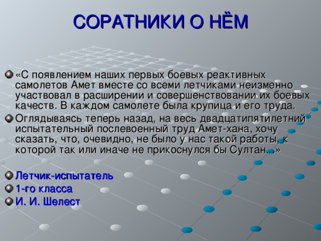 СОРАТНИКИ О НЁМ «С появлением наших первых боевых реактивных самолетов Амет вместе со всеми летчиками неизменно участвовал в расширении и совершенствовании их боевых качеств. В каждом самолете была крупица и его труда. Оглядываясь теперь назад, на весь двадцатипятилетний испытательный послевоенный труд Амет-хана, хочу сказать, что, очевидно, не было у нас такой работы, к которой так или иначе не прикоснулся бы Султан...»  Летчик-испытатель 1-го класса И. И. Шелест 