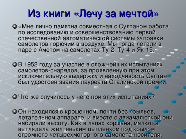 Из книги «Лечу за мечтой» «Мне лично памятна совместная с Султаном работа по исследованию и совершенствованию первой отечественной автоматической системы заправки самолетов горючим в воздухе. Мы тогда летали в паре с Аметом на самолетах Ту-2, Ту-4 и Як-15.  В 1952 году за участие в сложнейших испытаниях самолетов-снарядов, за проявленную при этом исключительную выдержку и находчивость Султан был удостоен звания лауреата Сталинской премии.  Что же случилось у него при этих испытаниях?  Он находился в крошечном, почти без крыльев, летательном аппарате, и вместе с авиамалюткой они набирали высоту. Как в лапах коршуна, малютка выглядела желтеньким цыпленком под крылом огромного четырехмоторного самолета-носителя.  