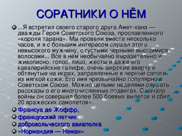 СОРАТНИКИ О НЁМ ...Я встретил своего старого друга Амет-хана — дважды Героя Советского Союза, прославленного «короля тарана». Мы провели вместе несколько часов, и я с большим интересом слушал этого невысокого мужчину, с густыми черными вьющимися волосами... Все в нем необычайно выразительно и живописно: голос, лицо, жесты и даже его кавалерийские галифе, очень широкие вверху и обтянутые на икрах, заправленные в черные сапоги из мягкой кожи. Его имя чрезвычайно популярно в Советском Союзе. Можно целыми неделями слушать рассказы о его многочисленных подвигах. С начала войны он совершил более 500 боевых вылетов и сбил 20 вражеских самолетов». Франсуа де Жоффр, французский летчик добровольческого авиаполка «Нормандия — Неман» 