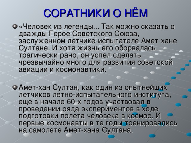 СОРАТНИКИ О НЁМ «Человек из легенды... Так можно сказать о дважды Герое Советского Союза, заслуженном летчике-испытателе Амет-хане Султане. И хотя жизнь его оборвалась трагически рано, он успел сделать чрезвычайно много для развития советской авиации и космонавтики.  Амет-хан Султан, как один из опытнейших летчиков летно-испытательного института, еще в начале 60-х годов участвовал в проведении ряда экспериментов в ходе подготовки полета человека в космос. И первые космонавты в те годы тренировались на самолете Амет-хана Султана.  