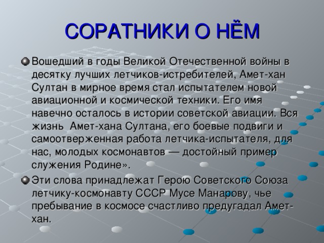 СОРАТНИКИ О НЁМ Вошедший в годы Великой Отечественной войны в десятку лучших летчиков-истребителей, Амет-хан Султан в мирное время стал испытателем новой авиационной и космической техники. Его имя навечно осталось в истории советской авиации. Вся жизнь Амет-хана Султана, его боевые подвиги и самоотверженная работа летчика-испытателя, для нас, молодых космонавтов — достойный пример служения Родине». Эти слова принадлежат Герою Советского Союза летчику-космонавту СССР Мусе Манарову, чье пребывание в космосе счастливо предугадал Амет-хан.   