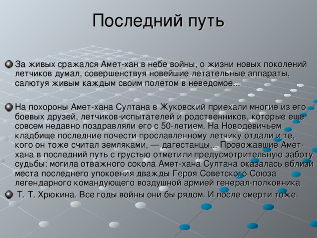 Последний путь За живых сражался Амет-хан в небе войны, о жизни новых поколений летчиков думал, совершенствуя новейшие летательные аппараты, салютуя живым каждым своим полетом в неведомое...  На похороны Амет-хана Султана в Жуковский приехали многие из его боевых друзей, летчиков-испытателей и родственников, которые еще совсем недавно поздравляли его с 50-летием. На Новодевичьем кладбище последние почести прославленному летчику отдали и те, кого он тоже считал земляками, — дагестанцы... Провожавшие Амет-хана в последний путь с грустью отметили предусмотрительную заботу судьбы: могила отважного сокола Амет-хана Султана оказалась вблизи места последнего упокоения дважды Героя Советского Союза легендарного командующего воздушной армией генерал-полковника  Т. Т. Хрюкина. Все годы войны они бы рядом. И после смерти тоже.  
