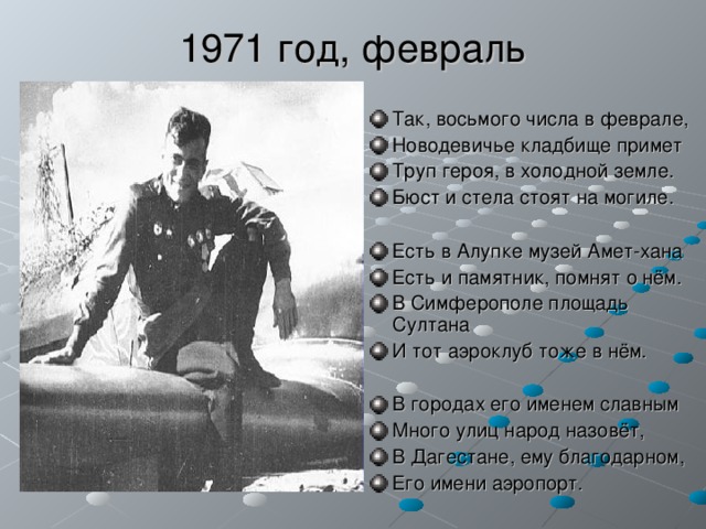 1971 год, февраль Так, восьмого числа в феврале, Новодевичье кладбище примет Труп героя, в холодной земле. Бюст и стела стоят на могиле.  Есть в Алупке музей Амет-хана Есть и памятник, помнят о нём. В Симферополе площадь Султана И тот аэроклуб тоже в нём.  В городах его именем славным Много улиц народ назовёт, В Дагестане, ему благодарном, Его имени аэропорт. 