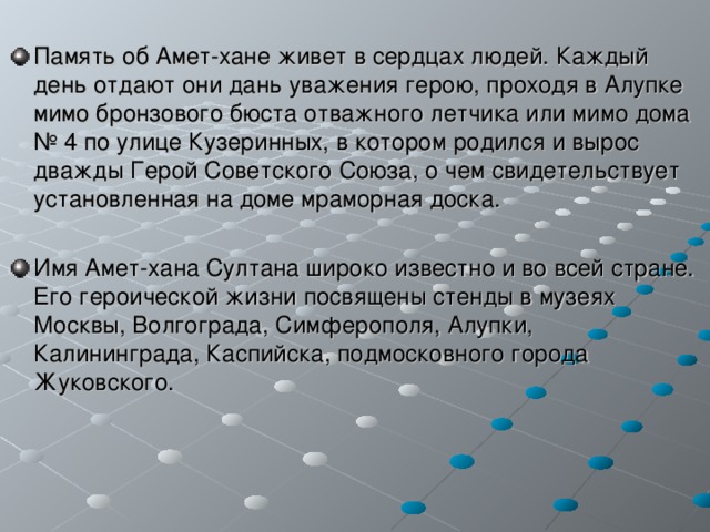 Память об Амет-хане живет в сердцах людей. Каждый день отдают они дань уважения герою, проходя в Алупке мимо бронзового бюста отважного летчика или мимо дома № 4 по улице Кузеринных, в котором родился и вырос дважды Герой Советского Союза, о чем свидетельствует установленная на доме мраморная доска.  Имя Амет-хана Султана широко известно и во всей стране. Его героической жизни посвящены стенды в музеях Москвы, Волгограда, Симферополя, Алупки, Калининграда, Каспийска, подмосковного города Жуковского.  