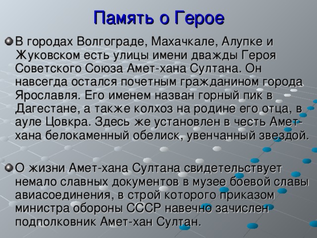 Память о Герое В городах Волгограде, Махачкале, Алупке и Жуковском есть улицы имени дважды Героя Советского Союза Амет-хана Султана. Он навсегда остался почетным гражданином города Ярославля. Его именем назван горный пик в Дагестане, а также колхоз на родине его отца, в ауле Цовкра. Здесь же установлен в честь Амет-хана белокаменный обелиск, увенчанный звездой.  О жизни Амет-хана Султана свидетельствует немало славных документов в музее боевой славы авиасоединения, в строй которого приказом министра обороны СССР навечно зачислен подполковник Амет-хан Султан.  