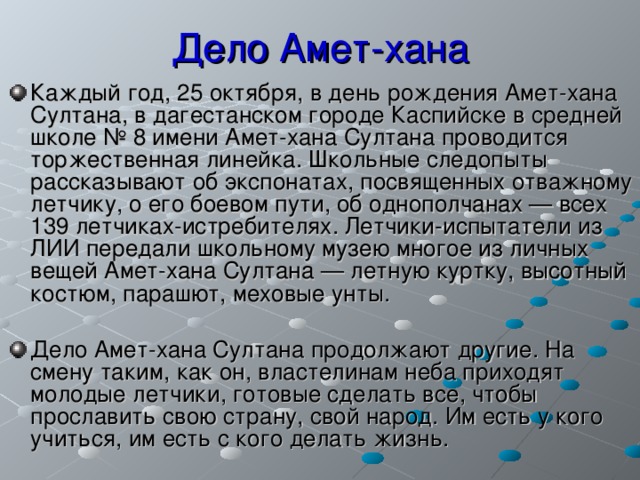 Дело Амет-хана Каждый год, 25 октября, в день рождения Амет-хана Султана, в дагестанском городе Каспийске в средней школе № 8 имени Амет-хана Султана проводится торжественная линейка. Школьные следопыты рассказывают об экспонатах, посвященных отважному летчику, о его боевом пути, об однополчанах — всех 139 летчиках-истребителях. Летчики-испытатели из ЛИИ передали школьному музею многое из личных вещей Амет-хана Султана — летную куртку, высотный костюм, парашют, меховые унты.  Дело Амет-хана Султана продолжают другие. На смену таким, как он, властелинам неба приходят молодые летчики, готовые сделать все, чтобы прославить свою страну, свой народ. Им есть у кого учиться, им есть с кого делать жизнь.   