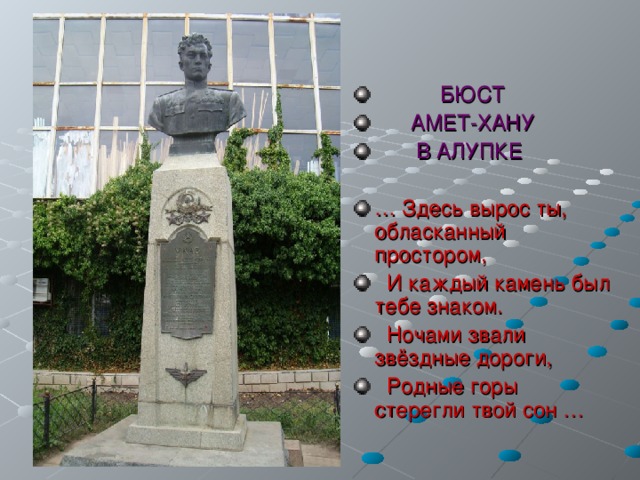  БЮСТ  АМЕТ-ХАНУ  В АЛУПКЕ  … Здесь вырос ты, обласканный простором,  И каждый камень был тебе знаком.  Ночами звали звёздные дороги,  Родные горы стерегли твой сон … 