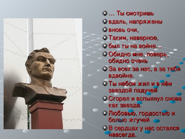 … Ты смотришь вдаль, напряжены вновь очи, Таким, наверное, был ты на войне… Обидно мне, поверь, обидно очень За всех за нас, а за тебя вдвойне. Ты небом жил и в нём звездой падучей Сгорел и вспыхнул снова как звезда. Любовью, гордостью и болью жгучей В сердцах у нас остался навсегда. 