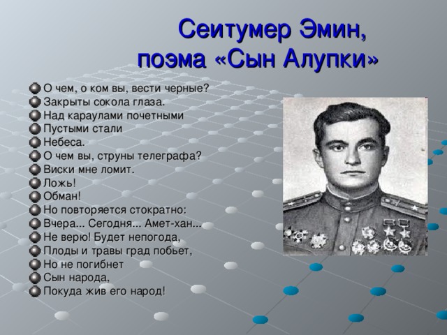  Сеитумер Эмин,  поэма «Сын Алупки»  О чем, о ком вы, вести черные? Закрыты сокола глаза. Над караулами почетными Пустыми стали Небеса. О чем вы, струны телеграфа? Виски мне ломит. Ложь! Обман! Но повторяется стократно: Вчера... Сегодня... Амет-хан... Не верю! Будет непогода, Плоды и травы град побьет, Но не погибнет Сын народа, Покуда жив его народ!   