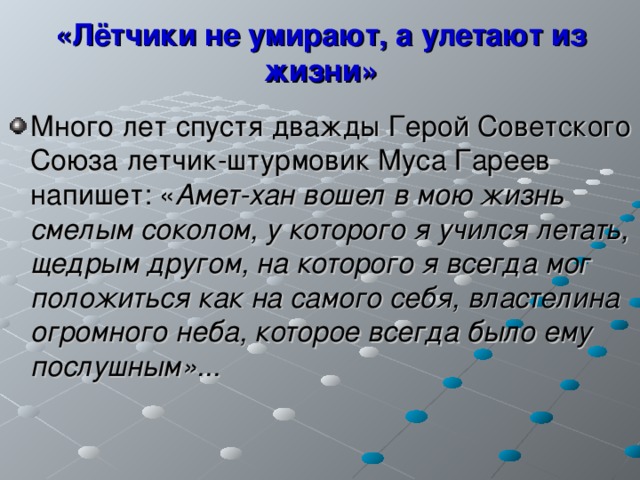 «Лётчики не умирают, а улетают из жизни» Много лет спустя дважды Герой Советского Союза летчик-штурмовик Муса Гареев напишет: « Амет-хан вошел в мою жизнь смелым соколом, у которого я учился летать, щедрым другом, на которого я всегда мог положиться как на самого себя, властелина огромного неба, которое всегда было ему послушным»... 