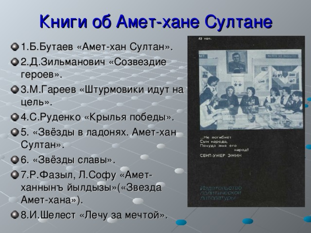 Книги об Амет-хане Султане 1.Б.Бутаев «Амет-хан Султан». 2.Д.Зильманович «Созвездие героев». 3.М.Гареев «Штурмовики идут на цель». 4.С.Руденко «Крылья победы». 5. «Звёзды в ладонях. Амет-хан Султан». 6. «Звёзды славы». 7.Р.Фазыл, Л.Софу «Амет-ханнынъ йылдызы»(«Звезда Амет-хана»). 8.И.Шелест «Лечу за мечтой». 