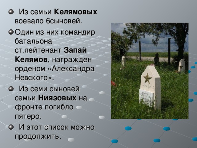  Из семьи Келямовых воевало 6сыновей. Один из них командир батальона ст.лейтенант Запай  Келямов , награжден орденом «Александра Невского».  Из семи сыновей семьи Ниязовых на фронте погибло пятеро.  И этот список можно продолжить. 