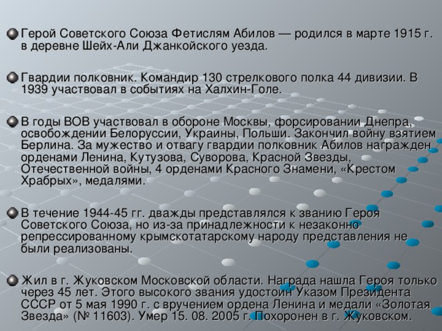 Герой Советского Союза Фетислям Абилов — родился в марте 1915 г. в деревне Шейх-Али Джанкойского уезда.  Гвардии полковник. Командир 130 стрелкового полка 44 дивизии. В 1939 участвовал в событиях на Халхин-Голе.  В годы ВОВ участвовал в обороне Москвы, форсировании Днепра, освобождении Белоруссии, Украины, Польши. Закончил войну взятием Берлина. За мужество и отвагу гвардии полковник Абилов награжден орденами Ленина, Кутузова, Суворова, Красной Звезды, Отечественной войны, 4 орденами Красного Знамени, «Крестом Храбрых», медалями.  В течение 1944-45 гг. дважды представлялся к званию Героя Советского Союза, но из-за принадлежности к незаконно репрессированному крымскотатарскому народу представления не были реализованы.  Жил в г. Жуковском Московской области. Награда нашла Героя только через 45 лет. Этого высокого звания удостоин Указом Президента СССР от 5 мая 1990 г. с вручением ордена Ленина и медали «Золотая Звезда» (№ 11603). Умер 15. 08. 2005 г. Похоронен в г. Жуковском. 