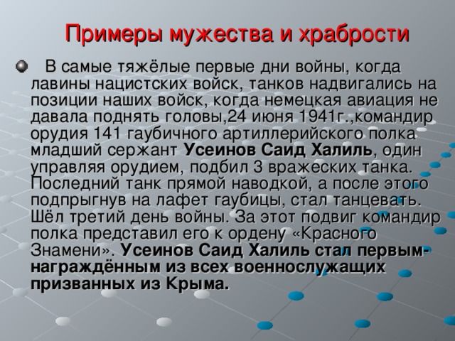  Примеры мужества и храбрости  В самые тяжёлые первые дни войны, когда лавины нацистских войск, танков надвигались на позиции наших войск, когда немецкая авиация не давала поднять головы,24 июня 1941г.,командир орудия 141 гаубичного артиллерийского полка младший сержант Усеинов Саид  Халиль , один управляя орудием, подбил 3 вражеских танка. Последний танк прямой наводкой, а после этого подпрыгнув на лафет гаубицы, стал танцевать. Шёл третий день войны. За этот подвиг командир полка представил его к ордену «Красного Знамени». Усеинов Саид Халиль стал первым- награждённым из всех военнослужащих призванных из Крыма.  