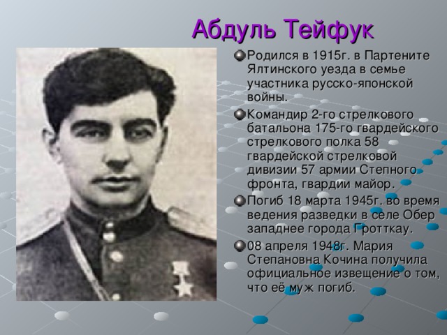  Абдуль Тейфук Родился в 1915г. в Партените Ялтинского уезда в семье участника русско-японской войны. Командир 2-го стрелкового батальона 175-го гвардейского стрелкового полка 58 гвардейской стрелковой дивизии 57 армии Степного фронта, гвардии майор. Погиб 18 марта 1945г. во время ведения разведки в селе Обер западнее города Гротткау. 08 апреля 1948г. Мария Степановна Кочина получила официальное извещение о том, что её муж погиб. 