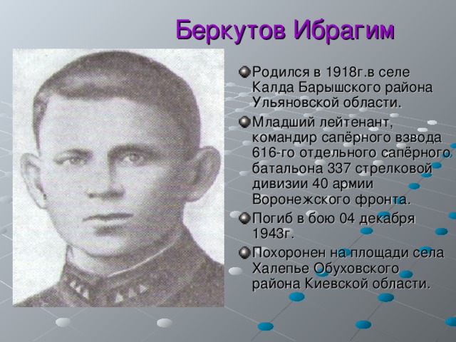  Беркутов Ибрагим Родился в 1918г.в селе Калда Барышского района Ульяновской области. Младший лейтенант, командир сапёрного взвода 616-го отдельного сапёрного батальона 337 стрелковой дивизии 40 армии Воронежского фронта. Погиб в бою 04 декабря 1943г. Похоронен на площади села Халепье Обуховского района Киевской области. 