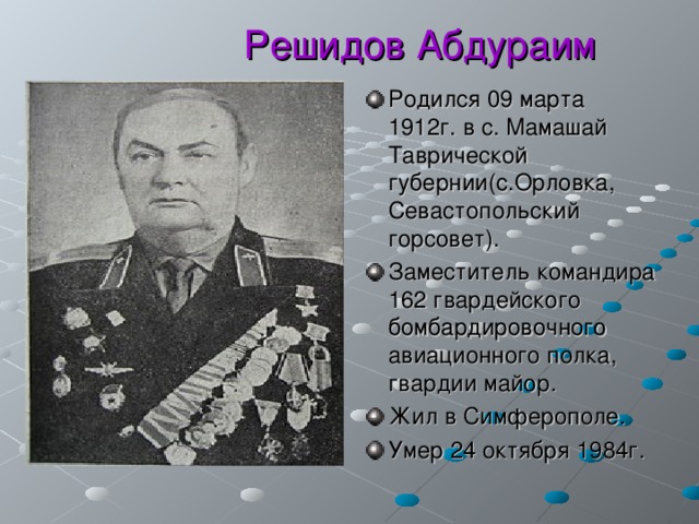  Решидов Абдураим Родился 09 марта 1912г. в с. Мамашай Таврической губернии(с.Орловка, Севастопольский горсовет). Заместитель командира 162 гвардейского бомбардировочного авиационного полка, гвардии майор. Жил в Симферополе. Умер 24 октября 1984г.  