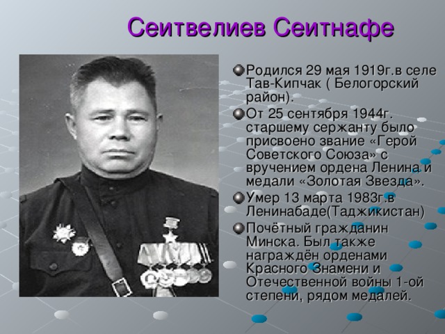  Сеитвелиев Сеитнафе Родился 29 мая 1919г.в селе Тав-Кипчак ( Белогорский район). От 25 сентября 1944г. старшему сержанту было присвоено звание «Герой Советского Союза» с вручением ордена Ленина и медали «Золотая Звезда». Умер 13 марта 1983г.в Ленинабаде(Таджикистан) Почётный гражданин Минска. Был также награждён орденами Красного Знамени и Отечественной войны 1-ой степени, рядом медалей. 