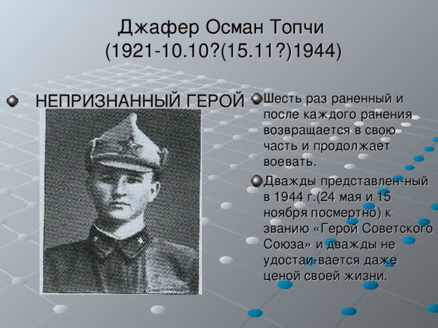 Джафер Осман Топчи  (1921-10.10?(15.11?)1944)  НЕПРИЗНАННЫЙ ГЕРОЙ  Шесть раз раненный и после каждого ранения возвращается в свою часть и продолжает воевать. Дважды представлен-ный в 1944 г.(24 мая и 15 ноября посмертно) к званию «Герой Советского Союза» и дважды не удостаи-вается даже ценой своей жизни. 