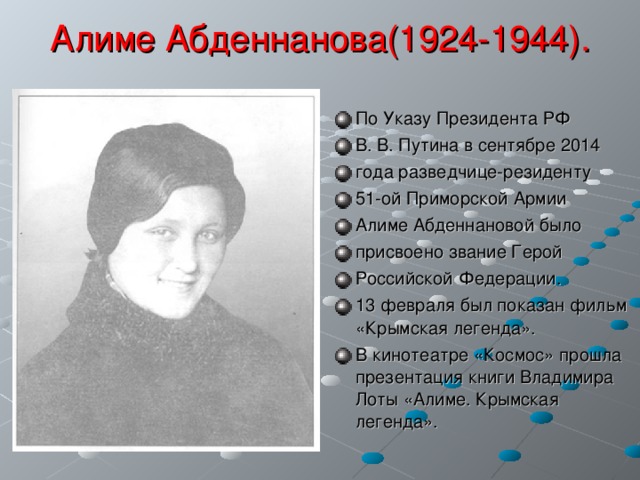 Алиме Абденнанова(1924-1944). По Указу Президента РФ В. В. Путина в сентябре 2014 года разведчице-резиденту 51-ой Приморской Армии Алиме Абденнановой было присвоено звание Герой Российской Федерации. 13 февраля был показан фильм «Крымская легенда». В кинотеатре «Космос» прошла презентация книги Владимира Лоты «Алиме. Крымская легенда». 