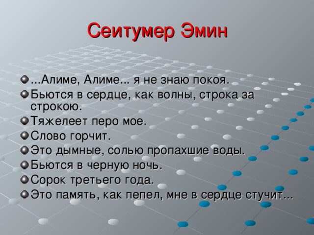 Сеитумер Эмин ...Алиме, Алиме... я не знаю покоя. Бьются в сердце, как волны, строка за строкою. Тяжелеет перо мое. Слово горчит. Это дымные, солью пропахшие воды. Бьются в черную ночь. Сорок третьего года. Это память, как пепел, мне в сердце стучит...  