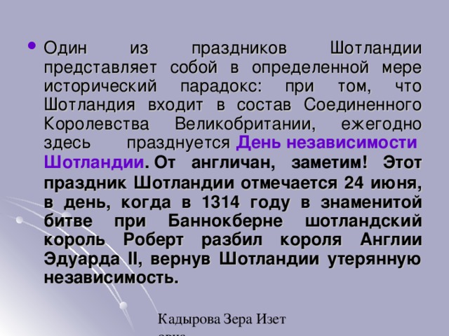 Один из праздников Шотландии представляет собой в определенной мере исторический парадокс: при том, что Шотландия входит в состав Соединенного Королевства Великобритании, ежегодно здесь празднуется   Д ень  независимости  Шотландии .   От англичан, заметим ! Этот праздник Шотландии отмечается 24 июня, в день, когда в 1314 году в знаменитой битве при Баннокберне шотландский король Роберт разбил короля Англии Эдуарда II, вернув Шотландии утерянную независимость.  