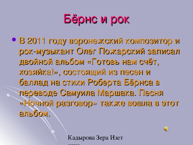 Бёрнс и рок В 2011 году воронежский композитор и рок-музыкант Олег Пожарский записал двойной альбом «Готовь нам счёт, хозяйка!», состоящий из песен и баллад на стихи Роберта Бёрнса в переводе   Самуила Маршака. Песня «Ночной разговор» также вошла в этот альбом. 