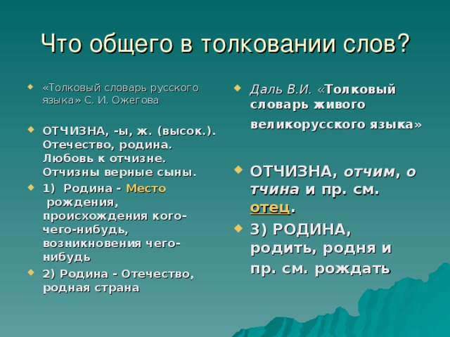 Что общего в толковании слов? «Толковый словарь русского языка» С. И. Ожегова  ОТЧИЗНА, -ы, ж. (высок.). Отечество, родина. Любовь к отчизне. Отчизны верные сыны. 1) Родина -  Место  рождения, происхождения кого-чего-нибудь, возникновения чего-нибудь 2) Родина - Отечество, родная страна Даль В.И. « Толковый словарь живого великорусского языка»   ОТЧИЗНА,  отчим ,  отчина  и пр. см.  отец . 3) РОДИНА, родить, родня и пр. см. рождать  
