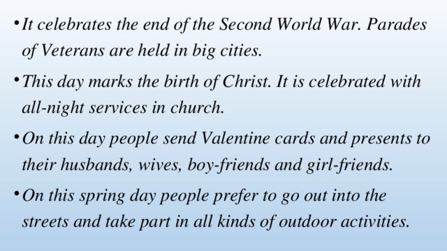 It celebrates the end of the Second World War. Parades of Veterans are held in big cities. This day marks the birth of Christ. It is celebrated with all-night services in church. On this day people send Valentine cards and presents to their husbands, wives, boy-friends and girl-friends. On this spring day people prefer to go out into the streets and take part in all kinds of outdoor activities. 
