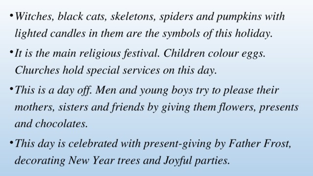 Witches, black cats, skeletons, spiders and pumpkins with lighted candles in them are the symbols of this holiday. It is the main religious festival. Children colour eggs. Churches hold special services on this day. This is a day off. Men and young boys try to please their mothers, sisters and friends by giving them flowers, presents and chocolates. This day is celebrated with present-giving by Father Frost, decorating New Year trees and Joyful parties. 