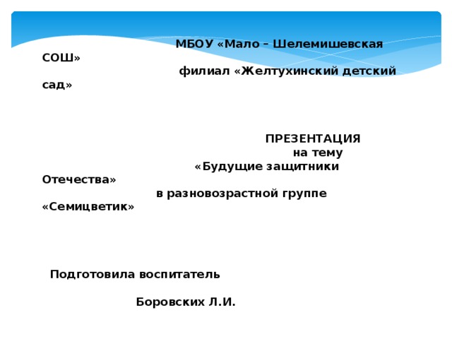  МБОУ «Мало – Шелемишевская СОШ»  филиал «Желтухинский детский сад»      ПРЕЗЕНТАЦИЯ  на тему  «Будущие защитники Отечества»  в разновозрастной группе «Семицветик»        Подготовила воспитатель  Боровских Л.И.          февраль 2017г. 
