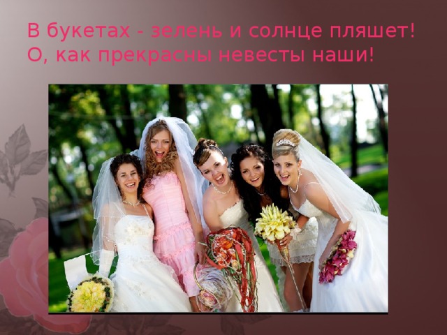 В букетах - зелень и солнце пляшет!  О, как прекрасны невесты наши! 