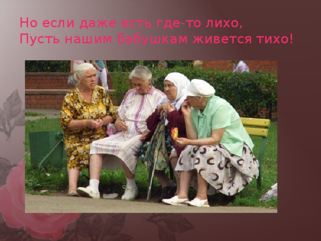 Но если даже есть где-то лихо,  Пусть нашим бабушкам живется тихо! 