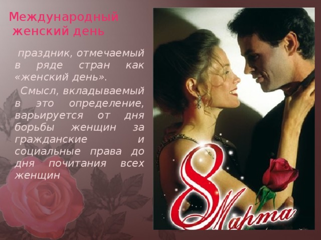 Международный  женский день  праздник, отмечаемый в ряде стран как «женский день».  Смысл, вкладываемый в это определение, варьируется от дня борьбы женщин за гражданские и социальные права до дня почитания всех женщин 
