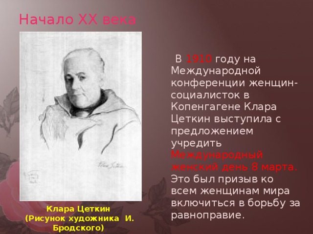Начало XX века  В 1910 году на Международной конференции женщин-социалисток в Копенгагене Клара Цеткин выступила с предложением учредить Международный женский день 8 марта. Это был призыв ко всем женщинам мира включиться в борьбу за равноправие. Клара Цеткин  (Рисунок художника И. Бродского)  