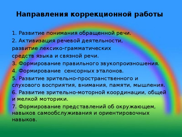 Направления коррекционной работы   1. Развитие понимания обращенной речи. 2. Активизация речевой деятельности, развитие лексико-грамматических средств языка и связной речи. 3. Формирование правильного звукопроизношения. 4. Формирование сенсорных эталонов. 5. Развитие зрительно-пространственного и слухового восприятия, внимания, памяти, мышления. 6. Развитие зрительно-моторной координации, общей и мелкой моторики. 7. Формирование представлений об окружающем, навыков самообслуживания и ориентировочных навыков.    