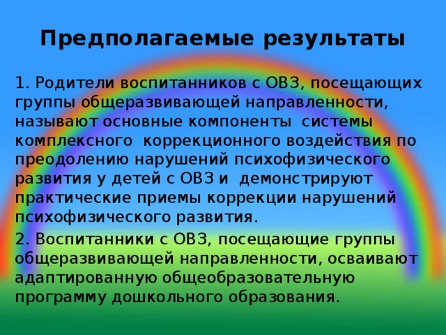 Предполагаемые результаты 1. Родители воспитанников с ОВЗ,  посещающих группы общеразвивающей направленности, называют основные компоненты системы комплексного коррекционного воздействия по преодолению нарушений психофизического развития у детей с ОВЗ и демонстрируют практические приемы коррекции нарушений психофизического развития. 2. Воспитанники с ОВЗ,  посещающие группы общеразвивающей направленности, осваивают адаптированную общеобразовательную программу дошкольного образования.  