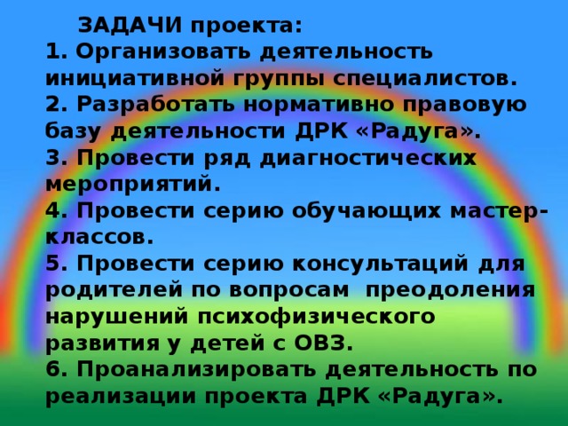  ЗАДАЧИ проекта:  1. Организовать деятельность инициативной группы специалистов.  2. Разработать нормативно правовую базу деятельности ДРК «Радуга».  3. Провести ряд диагностических мероприятий.  4. Провести серию обучающих мастер-классов.  5. Провести серию консультаций для родителей по вопросам преодоления нарушений психофизического развития у детей с ОВЗ.  6. Проанализировать деятельность по реализации проекта ДРК «Радуга».   