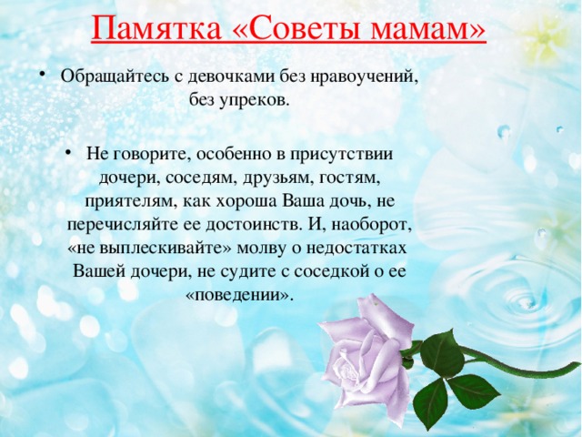 Памятка «Советы мамам» Обращайтесь с девочками без нравоучений, без упреков. Не говорите, особенно в присутствии дочери, соседям, друзьям, гостям, приятелям, как хороша Ваша дочь, не перечисляйте ее достоинств. И, наоборот, «не выплескивайте» молву о недостатках Вашей дочери, не судите с соседкой о ее «поведении». 