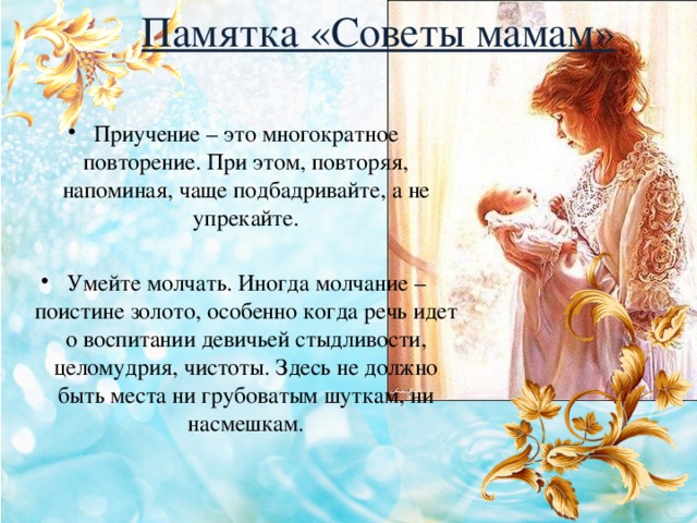 Памятка «Советы мамам» Приучение – это многократное повторение. При этом, повторяя, напоминая, чаще подбадривайте, а не упрекайте. Умейте молчать. Иногда молчание – поистине золото, особенно когда речь идет о воспитании девичьей стыдливости, целомудрия, чистоты. Здесь не должно быть места ни грубоватым шуткам, ни насмешкам. 