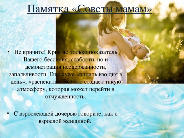 Памятка «Советы мамам» Не кричите! Крик не только показатель Вашего бессилия, слабости, но и демонстрация несдержанности, запальчивости. Еще хуже «пилить изо дня в день», «распекать». Все это создает такую атмосферу, которая может перейти в отчужденность. С взрослеющей дочерью говорите, как с взрослой женщиной. 