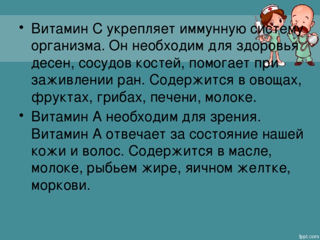 Витамин С укрепляет иммунную систему организма. Он необходим для здоровья десен, сосудов костей, помогает при заживлении ран. Содержится в овощах, фруктах, грибах, печени, молоке. Витамин А необходим для зрения. Витамин А отвечает за состояние нашей кожи и волос. Содержится в масле, молоке, рыбьем жире, яичном желтке, моркови.