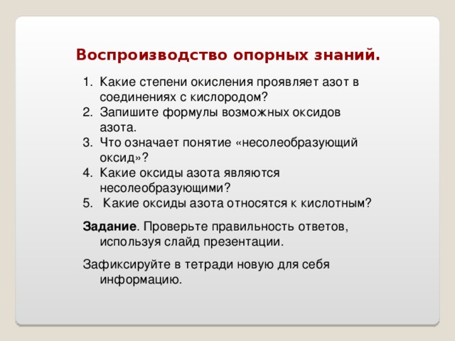 Воспроизводство опорных знаний. Какие степени окисления проявляет азот в соединениях с кислородом? Запишите формулы возможных оксидов азота. Что означает понятие «несолеобразующий оксид»? Какие оксиды азота являются несолеобразующими?  Какие оксиды азота относятся к кислотным? Задание . Проверьте правильность ответов, используя слайд презентации. Зафиксируйте в тетради новую для себя информацию. 