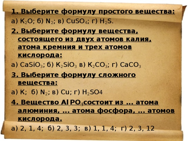 1. Выберите формулу простого вещества: а) К 2 О; б) N 2 ; в) СuSO 4 ; г) Н 2 S. 2. Выберите формулу вещества, состоящего из двух атомов калия, атома кремния и трех атомов кислорода: а) СаSiO 3 ; б) К 2 SiO 3 в) К 2 СО 3 ; г) СаСО 3 3. Выберите формулу сложного вещества: а) К;  б) N 2 ; в) Сu; г) Н 2 SO 4 4. Вещество Аl  РO 4 состоит из ... атома алюминия, ... атома фосфора, ... атомов кислорода. а) 2, 1, 4;  б) 2, 3, 3; в) 1, 1, 4;  г) 2, 3, 12 